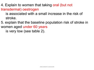 4. Explain to women that taking oral (but not
transdermal) oestrogen
is associated with a small increase in the risk of
stroke.
5. explain that the baseline population risk of stroke in
women aged under 60 years
is very low (see table 2).
ABOUBAKR ELNASHAR
 