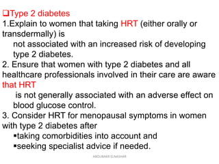 Type 2 diabetes
1.Explain to women that taking HRT (either orally or
transdermally) is
not associated with an increased risk of developing
type 2 diabetes.
2. Ensure that women with type 2 diabetes and all
healthcare professionals involved in their care are aware
that HRT
is not generally associated with an adverse effect on
blood glucose control.
3. Consider HRT for menopausal symptoms in women
with type 2 diabetes after
taking comorbidities into account and
seeking specialist advice if needed.
ABOUBAKR ELNASHAR
 