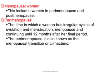 Menopausal women
This includes women in perimenopause and
postmenopause.
Perimenopause
The time in which a woman has irregular cycles of
ovulation and menstruation: menopause and
continuing until 12 months after her final period.
The perimenopause is also known as the
menopausal transition or climacteric.
ABOUBAKR ELNASHAR
 
