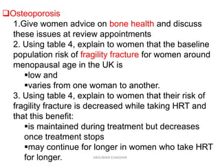 Osteoporosis
1.Give women advice on bone health and discuss
these issues at review appointments
2. Using table 4, explain to women that the baseline
population risk of fragility fracture for women around
menopausal age in the UK is
low and
varies from one woman to another.
3. Using table 4, explain to women that their risk of
fragility fracture is decreased while taking HRT and
that this benefit:
is maintained during treatment but decreases
once treatment stops
may continue for longer in women who take HRT
for longer. ABOUBAKR ELNASHAR
 