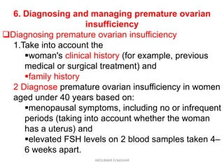 6. Diagnosing and managing premature ovarian
insufficiency
Diagnosing premature ovarian insufficiency
1.Take into account the
woman's clinical history (for example, previous
medical or surgical treatment) and
family history
2 Diagnose premature ovarian insufficiency in women
aged under 40 years based on:
menopausal symptoms, including no or infrequent
periods (taking into account whether the woman
has a uterus) and
elevated FSH levels on 2 blood samples taken 4–
6 weeks apart.
ABOUBAKR ELNASHAR
 