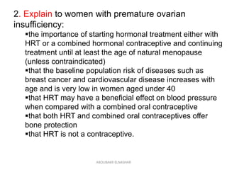 2. Explain to women with premature ovarian
insufficiency:
the importance of starting hormonal treatment either with
HRT or a combined hormonal contraceptive and continuing
treatment until at least the age of natural menopause
(unless contraindicated)
that the baseline population risk of diseases such as
breast cancer and cardiovascular disease increases with
age and is very low in women aged under 40
that HRT may have a beneficial effect on blood pressure
when compared with a combined oral contraceptive
that both HRT and combined oral contraceptives offer
bone protection
that HRT is not a contraceptive.
ABOUBAKR ELNASHAR
 