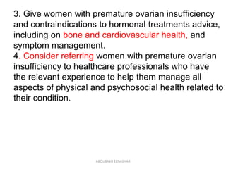 3. Give women with premature ovarian insufficiency
and contraindications to hormonal treatments advice,
including on bone and cardiovascular health, and
symptom management.
4. Consider referring women with premature ovarian
insufficiency to healthcare professionals who have
the relevant experience to help them manage all
aspects of physical and psychosocial health related to
their condition.
ABOUBAKR ELNASHAR
 