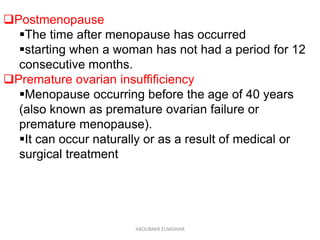 Postmenopause
The time after menopause has occurred
starting when a woman has not had a period for 12
consecutive months.
Premature ovarian insuffificiency
Menopause occurring before the age of 40 years
(also known as premature ovarian failure or
premature menopause).
It can occur naturally or as a result of medical or
surgical treatment
ABOUBAKR ELNASHAR
 