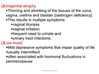 Urogenital atrophy
Thinning and shrinking of the tissues of the vulva,
vagina, urethra and bladder {oestrogen deficiency}.
This results in multiple symptoms:
vaginal dryness
vaginal irritation
frequent need to urinate and
urinary tract infections.
Low mood
Mild depressive symptoms that impair quality of life
usually intermittent
often associated with hormonal fluctuations in
perimenopause
ABOUBAKR ELNASHAR
 
