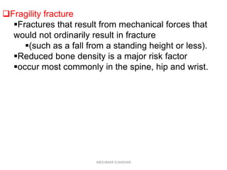 Fragility fracture
Fractures that result from mechanical forces that
would not ordinarily result in fracture
(such as a fall from a standing height or less).
Reduced bone density is a major risk factor
occur most commonly in the spine, hip and wrist.
ABOUBAKR ELNASHAR
 