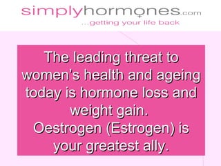 The leading threat to
women’s health and ageing
today is hormone loss and
       weight gain.
 Oestrogen (Estrogen) is
    your greatest ally.
 
