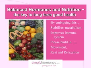 Balanced Hormones and Nutrition ~
  the key to long term good health
                   l By embracing this...
                   Ø Stabilises metabolism
                   l Improves immune
                       system
                     Please build in …
                   l Movement,
                   l Rest and Relaxation
 