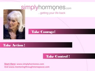 Take Courage!


Take Action !


                                     Take Control !
Start Here: www.simplyhormones.com
And www.mentoringthroughmenopause.com
 