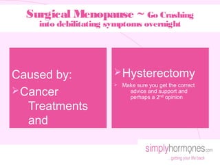 Surgical Menopause ~ Go Crashing
    into debilitating symptoms overnight




Caused by:             Ø Hysterectomy
                       Ø   Make sure you get the correct
Ø Cancer                     advice and support and
                             perhaps a 2nd opinion
   Treatments
   and
 