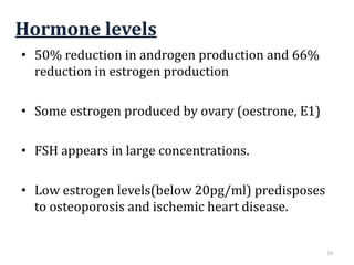 Hormone levels
• 50% reduction in androgen production and 66%
reduction in estrogen production
• Some estrogen produced by ovary (oestrone, E1)
• FSH appears in large concentrations.
• Low estrogen levels(below 20pg/ml) predisposes
to osteoporosis and ischemic heart disease.
10
 