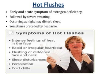 Hot Flushes
• Early and acute symptom of estrogen deficiency.
• Followed by severe sweating.
• Occurring at night may disturb sleep.
• Sometimes preceded by headache.
• Mental depression due to lack of sleep, irritability and lack
of concentration.
• With passage of time severity of hot flushes decreases.
18
 