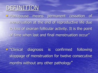 DEFINITION
• Menopause means permanent cessation of
menstruation at the end of reproductive life due
to loss of ovarian follicular activity. It is the point
of time when last and final menstruation occur”
• “Clinical diagnosis is confirmed following
stoppage of menstruation for twelve consecutive
months without any other pathology”
 