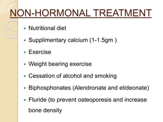 NON-HORMONAL TREATMENT
 Nutritional diet
 Supplimentary calcium (1-1.5gm )
 Exercise
 Weight bearing exercise
 Cessation of alcohol and smoking
 Biphosphonates (Alendronate and etideonate)
 Fluride (to prevent osteoporesis and increase
bone density
 