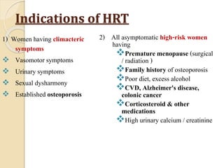 Indications of HRT
1) Women having climacteric
symptoms
 Vasomotor symptoms
 Urinary symptoms
 Sexual dysharmony
 Established osteoporosis
2) All asymptomatic high-risk women
having
Premature menopause (surgical
/ radiation )
Family history of osteoporosis
Poor diet, excess alcohol
CVD, Alzheimer's disease,
colonic cancer
Corticosteroid & other
medications
High urinary calcium / creatinine
 