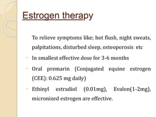 Estrogen therapy
To relieve symptoms like; hot flush, night sweats,
palpitations, disturbed sleep, osteoporosis etc
 In smallest effective dose for 3-6 months
 Oral premarin (Conjugated equine estrogen
(CEE): 0.625 mg daily)
 Ethinyl estradiol (0.01mg), Evalon(1-2mg),
micronized estrogen are effective.
 
