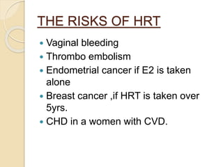 THE RISKS OF HRT
 Vaginal bleeding
 Thrombo embolism
 Endometrial cancer if E2 is taken
alone
 Breast cancer ,if HRT is taken over
5yrs.
 CHD in a women with CVD.
 