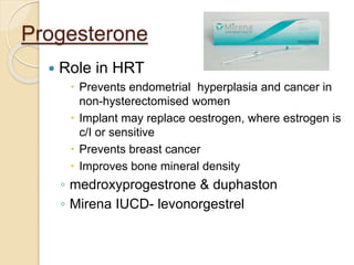 Progesterone
 Role in HRT
 Prevents endometrial hyperplasia and cancer in
non-hysterectomised women
 Implant may replace oestrogen, where estrogen is
c/I or sensitive
 Prevents breast cancer
 Improves bone mineral density
◦ medroxyprogestrone & duphaston
◦ Mirena IUCD- levonorgestrel
 