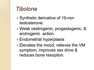 Tibolone
 Synthetic derivative of 19-nor-
testosterone.
 Weak oestrogenic, progestogenic, &
androgenic action.
 Endometrial hyperplasia
 Elevates the mood, relieves the VM
symptom, improves sex drive &
reduces bone resoption.
 