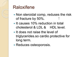 Raloxifene
 Non steroidal comp, reduses the risk
of fracture by 50%.
 It causes 10% reduction in total
cholesterol & LDL & HDL level.
 It does not raise the level of
triglycerides.so cardio protective for
long term.
 Reduces osteoporosis.
 