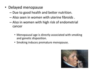 • Delayed menopause
– Due to good health and better nutrition.
– Also seen in women with uterine fibroids .
– Also in women with high risk of endometrial
cancer
• Menopausal age is directly associated with smoking
and genetic disposition.
• Smoking induces premature menopause.
7
 