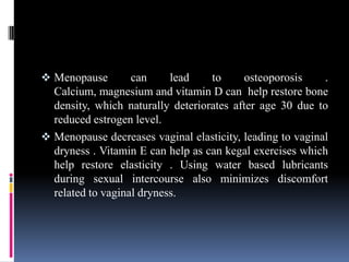  Menopause can lead to osteoporosis .
Calcium, magnesium and vitamin D can help restore bone
density, which naturally deteriorates after age 30 due to
reduced estrogen level.
 Menopause decreases vaginal elasticity, leading to vaginal
dryness . Vitamin E can help as can kegal exercises which
help restore elasticity . Using water based lubricants
during sexual intercourse also minimizes discomfort
related to vaginal dryness.
 