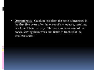  Osteoporosis : Calcium loss from the bone is increased in
the first five years after the onset of menopause, resulting
in a loss of bone density . The calcium moves out of the
bones, leaving them weak and liable to fracture at the
smallest stress.
 
