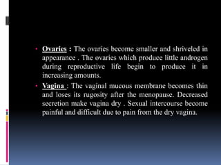 • Ovaries : The ovaries become smaller and shriveled in
appearance . The ovaries which produce little androgen
during reproductive life begin to produce it in
increasing amounts.
• Vagina : The vaginal mucous membrane becomes thin
and loses its rugosity after the menopause. Decreased
secretion make vagina dry . Sexual intercourse become
painful and difficult due to pain from the dry vagina.
 