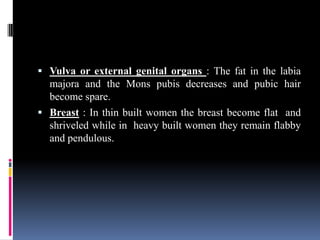  Vulva or external genital organs : The fat in the labia
majora and the Mons pubis decreases and pubic hair
become spare.
 Breast : In thin built women the breast become flat and
shriveled while in heavy built women they remain flabby
and pendulous.
 