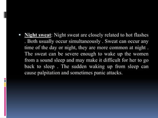  Night sweat: Night sweat are closely related to hot flashes
. Both usually occur simultaneously . Sweat can occur any
time of the day or night, they are more common at night .
The sweat can be severe enough to wake up the women
from a sound sleep and may make it difficult for her to go
back to sleep . The sudden waking up from sleep can
cause palpitation and sometimes panic attacks.
 