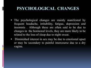 PSYCHOLOGICAL CHANGES
 The psychological changes are mainly manifested by
frequent headache, irritability, fatigue, depression and
insomnia . Although these are often said to be due to
changes in the hormonal levels, they are more likely to be
related to the loss of sleep due to night sweat.
 Diminished interest in sex may be due to emotional upset
or may be secondary to painful intercourse due to a dry
vagina.
 