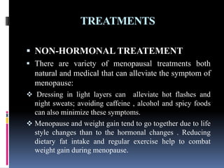 TREATMENTS
 NON-HORMONAL TREATEMENT
 There are variety of menopausal treatments both
natural and medical that can alleviate the symptom of
menopause:
 Dressing in light layers can alleviate hot flashes and
night sweats; avoiding caffeine , alcohol and spicy foods
can also minimize these symptoms.
 Menopause and weight gain tend to go together due to life
style changes than to the hormonal changes . Reducing
dietary fat intake and regular exercise help to combat
weight gain during menopause.
 