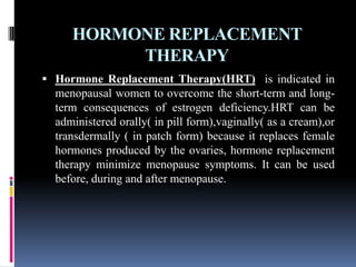 HORMONE REPLACEMENT
THERAPY
 Hormone Replacement Therapy(HRT) is indicated in
menopausal women to overcome the short-term and long-
term consequences of estrogen deficiency.HRT can be
administered orally( in pill form),vaginally( as a cream),or
transdermally ( in patch form) because it replaces female
hormones produced by the ovaries, hormone replacement
therapy minimize menopause symptoms. It can be used
before, during and after menopause.
 