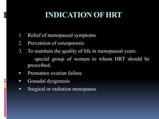 INDICATION OF HRT
1. Relief of menopausal symptoms
2. Prevention of osteoporosis
3. To maintain the quality of life in menopausal years.
special group of women to whom HRT should be
prescribed.
 Premature ovarian failure
 Gonadal dysgenesis
 Surgical or radiation menopause
 