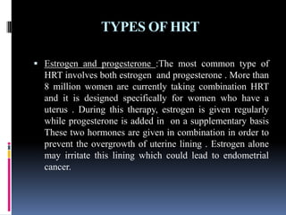 TYPES OF HRT
 Estrogen and progesterone :The most common type of
HRT involves both estrogen and progesterone . More than
8 million women are currently taking combination HRT
and it is designed specifically for women who have a
uterus . During this therapy, estrogen is given regularly
while progesterone is added in on a supplementary basis
These two hormones are given in combination in order to
prevent the overgrowth of uterine lining . Estrogen alone
may irritate this lining which could lead to endometrial
cancer.
 