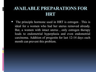 AVAILABLE PREPARATIONS FOR
HRT
 The principle hormone used in HRT is estrogen . This is
ideal for a women who had her uterus removed already.
But, a women with intact uterus , only estrogen therapy
leads to endometrial hyperplasia and even endometrial
carcinoma. Addition of progestin for last 12-14 days each
month can prevent this problem.
 