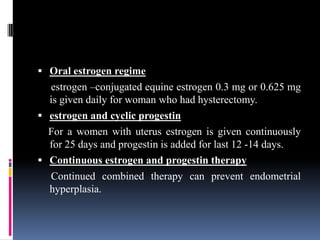  Oral estrogen regime
estrogen –conjugated equine estrogen 0.3 mg or 0.625 mg
is given daily for woman who had hysterectomy.
 estrogen and cyclic progestin
For a women with uterus estrogen is given continuously
for 25 days and progestin is added for last 12 -14 days.
 Continuous estrogen and progestin therapy
Continued combined therapy can prevent endometrial
hyperplasia.
 