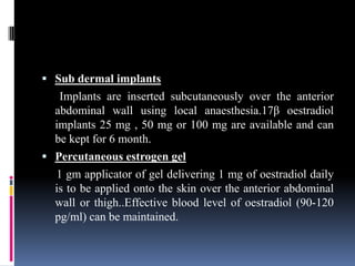  Sub dermal implants
Implants are inserted subcutaneously over the anterior
abdominal wall using local anaesthesia.17β oestradiol
implants 25 mg , 50 mg or 100 mg are available and can
be kept for 6 month.
 Percutaneous estrogen gel
1 gm applicator of gel delivering 1 mg of oestradiol daily
is to be applied onto the skin over the anterior abdominal
wall or thigh..Effective blood level of oestradiol (90-120
pg/ml) can be maintained.
 