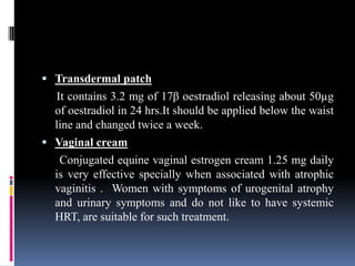  Transdermal patch
It contains 3.2 mg of 17β oestradiol releasing about 50µg
of oestradiol in 24 hrs.It should be applied below the waist
line and changed twice a week.
 Vaginal cream
Conjugated equine vaginal estrogen cream 1.25 mg daily
is very effective specially when associated with atrophic
vaginitis . Women with symptoms of urogenital atrophy
and urinary symptoms and do not like to have systemic
HRT, are suitable for such treatment.
 