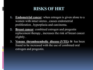 RISKS OF HRT
1. Endometrial cancer: when estrogen is given alone to a
women with intact uterus , causes endometrial
proliferation , hyperplasia and carcinoma.
2. Breast cancer: combined estrogen and progestin
replacement therapy , increases the risk of breast cancer
slightly .
3. Venous thromboembolic disease (VTE): It has been
found to be increased with the use of combined oral
estrogen and progestin.
 
