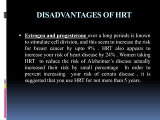 DISADVANTAGES OF HRT
 Estrogen and progesterone over a long periods is known
to stimulate cell division, and this seem to increase the risk
for breast cancer by upto 9% . HRT also appears to
increase your risk of heart disease by 24% . Women taking
HRT to reduce the risk of Alzheimer’s disease actually
increased their risk by small percentage In order to
prevent increasing your risk of certain disease , it is
suggested that you use HRT for not more than 5 years.
 