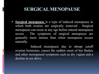 SURGICALMENOPAUSE
 Surgical menopause is a type of induced menopause in
which both ovaries are surgically removed . Surgical
menopause can occur at any age before natural menopause
occurs . The symptoms of surgical menopause are
generally more intense than when menopause occurs
naturally.
Induced menopause due to abrupt cutoff
ovarian hormones, causes the sudden onset of hot flashes
and other menopausal symptoms such as dry vagina and a
decline in sex drive.
 