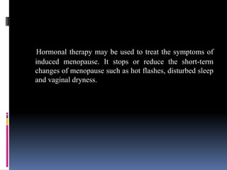Hormonal therapy may be used to treat the symptoms of
induced menopause. It stops or reduce the short-term
changes of menopause such as hot flashes, disturbed sleep
and vaginal dryness.
 