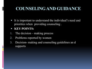 COUNSELINGAND GUIDANCE
 It is important to understand the individual’s need and
priorities when providing counseling .
 KEY POINTS:
1. The decision – making process
2. Problems reported by women
3. Decision- making and counseling guidelines an d
supports
 