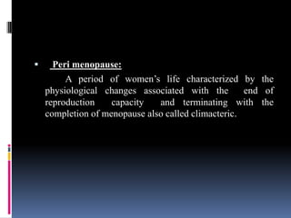  Peri menopause:
A period of women’s life characterized by the
physiological changes associated with the end of
reproduction capacity and terminating with the
completion of menopause also called climacteric.
 