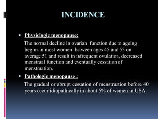 INCIDENCE
 Physiologic menopause:
The normal decline in ovarian function due to ageing
begins in most women between ages 45 and 55 on
average 51 and result in infrequent ovulation, decreased
menstrual function and eventually cessation of
menstruation.
 Pathologic menopause :
The gradual or abrupt cessation of menstruation before 40
years occur idiopathically in about 5% of women in USA.
 
