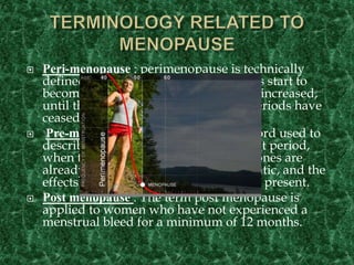  Peri-menopause : perimenopause is technically
defined as the time from which menses start to
become irregular and FSH levels have increased,
until the time when it is known that periods have
ceased completely.
 Pre-menopause :Premenopause is a word used to
describe the years leading up to the last period,
when the levels of reproductive hormones are
already becoming lower and more erratic, and the
effects of hormone withdrawal may be present.
 Post menopause : The term post menopause is
applied to women who have not experienced a
menstrual bleed for a minimum of 12 months.
 