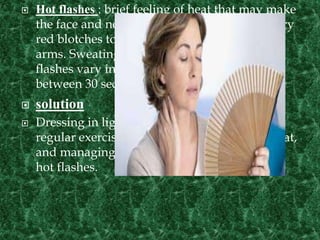  Hot flashes : brief feeling of heat that may make
the face and neck flushed and cause temporary
red blotches to appear on the chest, back, and
arms. Sweating and chills may follow. Hot
flashes vary in intensity and typically last
between 30 seconds and 10 minutes.
 solution
 Dressing in light layers, using a fan, getting
regular exercise, avoiding spicy foods and heat,
and managing stress may help you deal with
hot flashes.
 