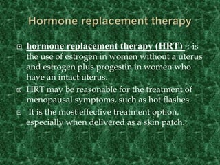  hormone replacement therapy (HRT) :-is
the use of estrogen in women without a uterus
and estrogen plus progestin in women who
have an intact uterus.
 HRT may be reasonable for the treatment of
menopausal symptoms, such as hot flashes.
 It is the most effective treatment option,
especially when delivered as a skin patch.
 