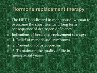  The HRT is indicated in menopausal woman to
overcome the short term and long term
consequence of oestrogen deficiency.
 Indications of hormonal replacement therapy:
 1. Relief of menopausal symptoms
 2. Prevention of osteoporosis
 3. To maintain the quality of life in
menopausal years
 